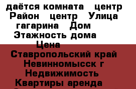 Cдаётся комната - центр › Район ­ центр › Улица ­ гагарина › Дом ­ 21 › Этажность дома ­ 5 › Цена ­ 6 000 - Ставропольский край, Невинномысск г. Недвижимость » Квартиры аренда   . Ставропольский край